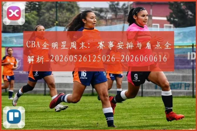 CBA全明星周末：赛事安排与看点全解析_20260526125026_20260606165148