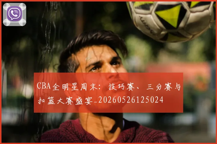 CBA全明星周末：技巧赛、三分赛与扣篮大赛盛宴_20260526125024