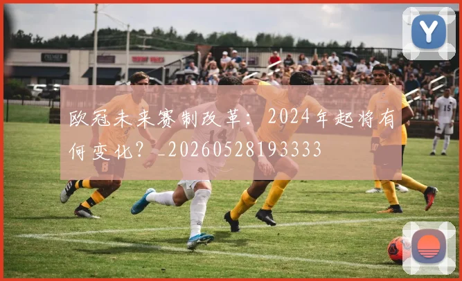 欧冠未来赛制改革：2024年起将有何变化？_20260528193333