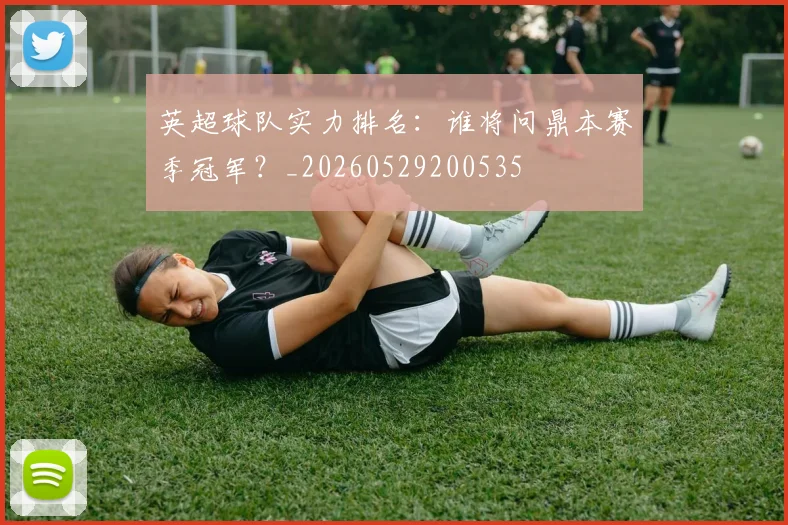 英超球队实力排名：谁将问鼎本赛季冠军？_20260529200535